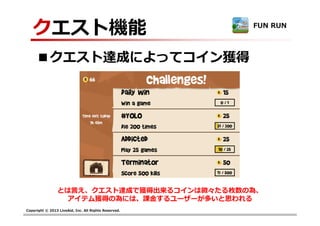 Copyright © 2013 LiveAid, Inc. All Rights Reserved.
クエスト機能
■クエスト達成によってコイン獲得
FUN RUN
とは言え、クエスト達成で獲得出来るコインは微々たる枚数の為、
アイテム獲得の為には、課⾦するユーザーが多いと思われる
 