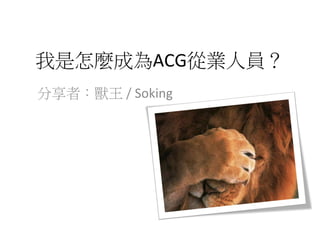 我是怎麼成為ACG從業人員？
分享者：獸王	
  /	
  Soking
 