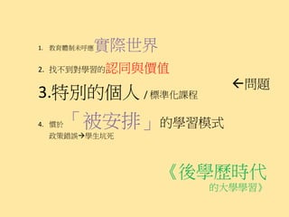 實際世界
1. 教育體制未呼應


2. 找不到對學習的認同與價值
                    問題
3.特別的個人 / 標準化課程
4. 慣於「被安排」的學習模式
  政策錯誤學生坑死




                《後學歷時代
                  的大學學習》
 