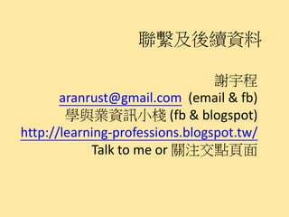 聯繫及後續資料

                                 謝宇程
       aranrust@gmail.com (email & fb)
        學與業資訊小棧 (fb & blogspot)
http://learning-professions.blogspot.tw/
            Talk to me or 關注交點頁面
 