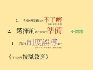 1.    拒絕/輕視是因   不了解
                            海事? 鑄造? 模具?



2.        選擇前       缺乏需要的 準備              問題

     3.        部分制度誤導
                    統測科目、升學導向、科大學術化
                                   學生




《不再誤解技職教育》
 