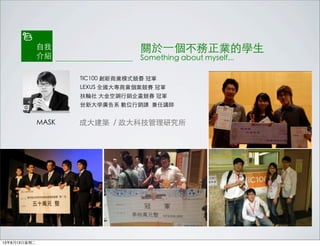 MASK 成大建築 / 政大科技管理研究所
TIC100 創新商業模式競賽 冠軍
LEXUS 全國大專商業個案競賽 冠軍
扶輪社 大金空調行銷企畫競賽 冠軍
世新大學廣告系 數位行銷課 兼任講師
自我
介紹
關於⼀一個不務正業的學生
Something about myself...
13年8月13日星期二
 