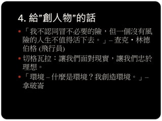4. 給”創人物”的話
— 「我不認同冒不必要的險，但一個沒有風
險的人生不值得活下去。」– 查克‧林德
伯格 (飛行員)
— 切格瓦拉：讓我們面對現實，讓我們忠於
理想。
— 「環境 – 什麼是環境？我創造環境。」–
拿破崙 
 