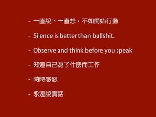 -  一直說、一直想，不如開始行動
-  Silence is better than bullshit.
-  Observe and think before you speak
-  知道自己為了什麼而工作
-  時時感恩
-  永遠說實話
	
  
 
