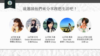 就邀請他們來分享理想生活吧！
8月號 執著
女孩與機器人
樂團主唱 Riin
10月號 任性
Under Wonderland
主編 Ninina
11月號 天真
Kerkerland
插畫家 Crissy
12月號 勇敢
Dear b&b
創辦人 Minchelle
2014/1月號 自娛
美食家的自學之路
主廚 Liz
 