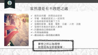 當然還是有不理想之處
 睡到自然醒，時間自由安排
 早餐、晚餐都跟家人一起享用
 在咖啡館那樣氛圍下工作
 接觸新鮮事－看書、電影、日劇、人物、活動
 發揮所長幫助所愛的人事物
 只要做自己想做的事
 不用為錢煩惱
 還沒組成一個很酷的團隊
夢想之所以為理想，
就是因為沒那麼簡單。
 