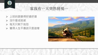 當我有一天突然發現…
 上班的路變得好遠好遠
 沒什麼成就感
 每天只剩下抱怨
 覺得人生不應該只是這樣
 