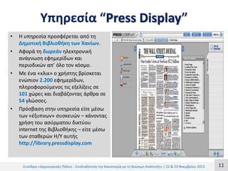 Υπηρεσία “Press Display”
•
•

•

•

Η υπηρεσία προσφέρεται από τη
Δημοτική Βιβλιοθήκη των Χανίων.
Αφορά τη δωρεάν ηλεκτρονική
ανάγνωση εφημερίδων και
περιοδικών απ’ όλο τον κόσμο.
Με ένα «κλικ» ο χρήστης βρίσκεται
ενώπιον 2.200 εφημερίδων,
πληροφορούμενος τις εξελίξεις σε
101 χώρες και διαβάζοντας άρθρα σε
54 γλώσσες.
Πρόσβαση στην υπηρεσία είτε μέσω
των «έξυπνων» συσκευών – κάνοντας
χρήση του ασύρματου δικτύου
internet της Βιβλιοθήκης – είτε μέσω
των σταθερών Η/Υ αυτής
http://library.pressdisplay.com

Συνέδριο «Δημιουργικές Πόλεις - Συνδυάζοντας την Καινοτομία με τη Βιώσιμη Ανάπτυξη» | 22 & 23 Νοεμβρίου 2013

11

 