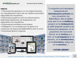 “η υπηρεσία αυτή προσφέρει
πραγματικά μία
ολοκληρωμένη εμπειρία για
τους επισκέπτες της
Βιβλιοθήκης: όλα τα άρθρα
εκτός από το να τα διαβάσεις,
μπορείς να τα επεξεργαστείς
με κάθε ψηφιακό εργαλείο και
πολυμεσική εφαρμογή, να τα
μοιραστείς στα κοινωνικά
δίκτυα, να τα στείλεις με email, να τα μεταφράσεις σε 12
γλώσσες, να τα αποθηκεύσεις,
να τα εκτυπώσεις, ακόμη και
να τα ακούσεις…”

- FUTURE LIBRARYΣυνέδριο «Δημιουργικές Πόλεις - Συνδυάζοντας την Καινοτομία με τη Βιώσιμη Ανάπτυξη» | 22 & 23 Νοεμβρίου 2013

12

 