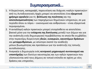 Συμπερασματικά…
1. Η διερεύνηση, καταγραφή, παρουσίαση και διάχυση «καλών πρακτικών»
από τις Αυτοδιοικητικές Αρχές μπορεί να αποτελέσει ένα εξαιρετικά
χρήσιμο εργαλείο για τη βελτίωση της ποιότητας και της
αποτελεσματικότητας των παρεχόμενων δημοτικών υπηρεσιών, σε μια
περίοδο όπου οι πόροι – οικονομικοί και ανθρώπινοι – είναι εξαιρετικά
περιορισμένοι.
2. Η ανταλλαγή καλών πρακτικών μπορεί επιπρόσθετα να αποτελέσει
βασικό μέσο για την ενίσχυση της δικτύωσης μεταξύ των Δήμων και για
την ανάπτυξη ενός δημιουργικού περιβάλλοντος το οποίο θα συμβάλλει
στην περαιτέρω διερεύνηση ιδεών, ευκαιριών, καινοτόμων δράσεων
και μεταρρυθμίσεων, με απώτερο σκοπό την ανάδειξη
μέσων βιωσιμότητας και προτάσεων για την ανάπτυξη της τοπικής
αυτοδιοίκησης.
3. Αναγκαία η δημιουργία ενός κεντρικού μηχανισμού συντονισμού και
υποστήριξης των δικτύων καινοτομίας και των καλών πρακτικών που
υλοποιούνται από τους Δήμους σε τοπικό επίπεδο σε σχέση με νέες
δράσεις και υπηρεσίες.
Συνέδριο «Δημιουργικές Πόλεις - Συνδυάζοντας την Καινοτομία με τη Βιώσιμη Ανάπτυξη» | 22 & 23 Νοεμβρίου 2013

13

 