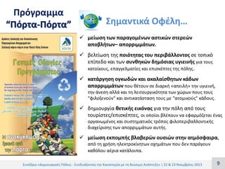 Πρόγραμμα
“Πόρτα-Πόρτα”

Σημαντικά Οφέλη…
 μείωση των παραγομένων αστικών στερεών
αποβλήτων– απορριμμάτων.

 βελτίωση της ποιότητας του περιβάλλοντος σε τοπικό
επίπεδο και των συνθηκών δημόσιας υγιεινής για τους
κατοίκους, επαγγελματίες και επισκέπτες της πόλης.
 κατάργηση ογκωδών και ακαλαίσθητων κάδων
απορριμμάτων που θέτουν σε διαρκή «απειλή» την υγιεινή,
την άνεση αλλά και τη λειτουργικότητα των χώρων πους τους
“φιλοξενούν” και αντικατάσταση τους με “ατομικούς” κάδους.

 δημιουργία θετικής εικόνας για την πόλη από τους
τουρίστες/επισκέπτες, οι οποίοι βλέπουν να εφαρμόζεται ένας
οργανωμένος και συστηματικός τρόπος φιλοπεριβαλλοντικής
διαχείρισης των απορριμμάτων αυτής.

 μείωση εκπομπής βλαβερών ουσιών στην ατμόσφαιρα,
από τη χρήση ηλεκτροκίνητων οχημάτων που δεν παράγουν
καθόλου αέρια κατάλοιπα.
Συνέδριο «Δημιουργικές Πόλεις - Συνδυάζοντας την Καινοτομία με τη Βιώσιμη Ανάπτυξη» | 22 & 23 Νοεμβρίου 2013

9

 