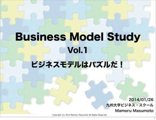 Copyright (C) 2014 Mamoru Masumoto All Rights Reserved.
ビジネスモデルはパズルだ！
2014/01/26
九州大学ビジネス・スクール
Mamoru Masumoto
Business Model Study
Vol.1
1
 