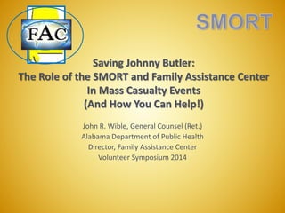 Saving Johnny Butler:
The Role of the SMORT and Family Assistance Center
In Mass Casualty Events
(And How You Can Help!)
John R. Wible, General Counsel (Ret.)
Alabama Department of Public Health
Director, Family Assistance Center
Volunteer Symposium 2014
 