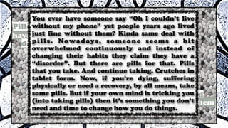 You ever have someone say “Oh I couldn’t live
without my phone” yet people years ago lived
just fine without them? Kinda same deal with
pills. Nowadays, someone seems a bit
overwhelmed continuously and instead of
changing their habits they claim they have a
“disorder”. But there are pills for that. Pills
that you take. And continue taking. Crutches in
tablet form. Now, if you’re dying, suffering
physically or need a recovery, by all means, take
some pills. But if your own mind is tricking you
(into taking pills) then it’s something you don’t
need and time to change how you do things.
 