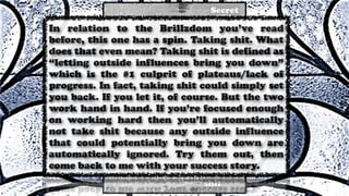 In relation to the Brillzdom you’ve read
before, this one has a spin. Taking shit. What
does that even mean? Taking shit is defined as
“letting outside influences bring you down”
which is the #1 culprit of plateaus/lack of
progress. In fact, taking shit could simply set
you back. If you let it, of course. But the two
work hand in hand. If you’re focused enough
on working hard then you’ll automatically
not take shit because any outside influence
that could potentially bring you down are
automatically ignored. Try them out, then
come back to me with your success story.
 