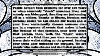 People haven’t been property for over 100 years
so when somebody “steals” someones lover and
nobody was kidnapped, then they are just coming
off as a whiner. Thanks to liberty, freedom and
personal choice we can choose our lovers and if
your lover conveniently chooses someone over
you in a sequence of events that makes it look
like because of that someone, your lover chose
that person, then, well, the “thief” wasn’t
anymore of a thief than you were someone who
leaves their wallet sitting on the ground. Leaving
your front door unlocked for burglars. We are
people who make choices and don’t steal people.
 