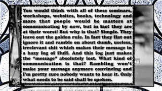 You would think with all of these seminars,
workshops, websites, books, technology and
more that people would be masters at
communicating by now, but in fact they are
at their worst! But why is that? Simple. They
leave out the golden rule. In fact they flat out
ignore it and ramble on about dumb, useless,
irrelevant shit which makes their message in
a hazy fog of fluff. And this fog just makes
the “message” absolutely lost. What kind of
communication is that? Rambling won’t
make your message anymore convincing and
I’m pretty sure nobody wants to hear it. Only
what needs to be said shall be spoken.
 