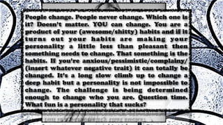 People change. People never change. Which one is
it? Doesn’t matter. YOU can change. You are a
product of your (awesome/shitty) habits and if it
turns out your habits are making your
personality a little less than pleasant then
something needs to change. That something is the
habits. If you’re anxious/pessimistic/complainy/
(insert whatever negative trait) it can totally be
changed. It’s a long slow climb up to change a
deep habit but a personality is not impossible to
change. The challenge is being determined
enough to change who you are. Question time.
What fun is a personality that sucks?
 
