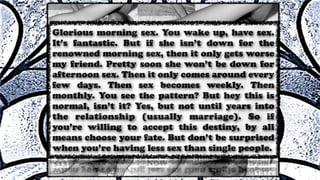 Glorious morning sex. You wake up, have sex.
It’s fantastic. But if she isn’t down for the
renowned morning sex, then it only gets worse
my friend. Pretty soon she won’t be down for
afternoon sex. Then it only comes around every
few days. Then sex becomes weekly. Then
monthly. You see the pattern? But hey this is
normal, isn’t it? Yes, but not until years into
the relationship (usually marriage). So if
you’re willing to accept this destiny, by all
means choose your fate. But don’t be surprised
when you’re having less sex than single people.
 