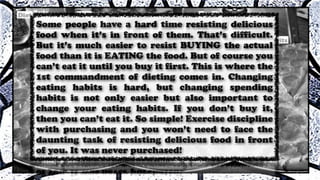 Some people have a hard time resisting delicious
food when it’s in front of them. That’s difficult.
But it’s much easier to resist BUYING the actual
food than it is EATING the food. But of course you
can’t eat it until you buy it first. This is where the
1st commandment of dieting comes in. Changing
eating habits is hard, but changing spending
habits is not only easier but also important to
change your eating habits. If you don’t buy it,
then you can’t eat it. So simple! Exercise discipline
with purchasing and you won’t need to face the
daunting task of resisting delicious food in front
of you. It was never purchased!
 