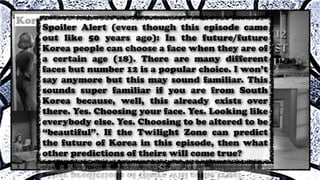 Spoiler Alert (even though this episode came
out like 50 years ago): In the future/future
Korea people can choose a face when they are of
a certain age (18). There are many different
faces but number 12 is a popular choice. I won’t
say anymore but this may sound familiar. This
sounds super familiar if you are from South
Korea because, well, this already exists over
there. Yes. Choosing your face. Yes. Looking like
everybody else. Yes. Choosing to be altered to be
“beautiful”. If the Twilight Zone can predict
the future of Korea in this episode, then what
other predictions of theirs will come true?
 
