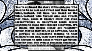 You’ve all heard the story of the girl/guy who
used to be so nice and sweet and then turned
bitch/bastard, but have you heard of the
bitch/bastard who turned nice and sweet?
No? Yeah, cause it doesn’t exist! Not even
screenwriters in Hollywood could create
anything to make that concept believable. It’s
a shame but people either get “slightly”
better, stay as they are, or go downhill. And if
a girl/guy is kindasorta leaning to that
bastard/bitch side, then that’s your sign from
the heavens to split cause it won’t get better.
It never does. Not even in romantic comedies.
 