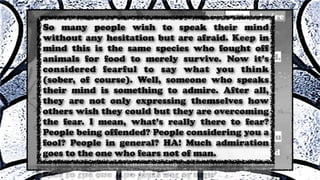 So many people wish to speak their mind
without any hesitation but are afraid. Keep in
mind this is the same species who fought off
animals for food to merely survive. Now it’s
considered fearful to say what you think
(sober, of course). Well, someone who speaks
their mind is something to admire. After all,
they are not only expressing themselves how
others wish they could but they are overcoming
the fear. I mean, what’s really there to fear?
People being offended? People considering you a
fool? People in general? HA! Much admiration
goes to the one who fears not of man.
 