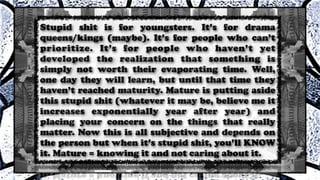 Stupid shit is for youngsters. It’s for drama
queens/kings (maybe). It’s for people who can’t
prioritize. It’s for people who haven’t yet
developed the realization that something is
simply not worth their evaporating time. Well,
one day they will learn, but until that time they
haven’t reached maturity. Mature is putting aside
this stupid shit (whatever it may be, believe me it
increases exponentially year after year) and
placing your concern on the things that really
matter. Now this is all subjective and depends on
the person but when it’s stupid shit, you’ll KNOW
it. Mature = knowing it and not caring about it.
 