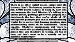 There is no other logical reason except your old
frenemy “fear”. The burning question is, now that
you KNOW you’re capable of doing it, how will
you overcome the fear? Whether it’s talking to a
special person, quitting a job or even jumping on a
skateboard, the fact that you’re afraid of (X)
consequence paralyzes you like an actual handicap
would. So to answer that burning question, some
understanding needs to be understood. You’re
capable. Whatever consequence out there is
NEVER worth this paralyzing feeling a highly able
person like you shouldn’t be feeling. On top of
that, you don’t want to be a scaredy cat but
instead a valiant tiger!
 