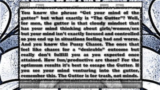 You know the phrase “Get your mind of the
gutter” but what exactly is “The Gutter”? Well,
for men, the gutter is that cloudy mindset that
has your mind thinking about girls/women/sex
but your mind isn’t exactly focused and controlled
so you end up in situations feeling bad and worse.
And you know the Pussy Chases. The ones that
feel like chases for a “desirable” outcome but
really don’t fulfill you as you expected once
attained. How fun/productive are those? For the
optimum results it’s best to escape the Gutter. If
you see your mind venturing into the gutter,
remember this. The Gutter is for trash, not minds.
 