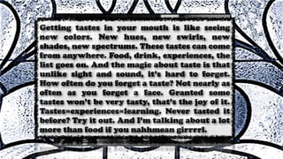 Getting tastes in your mouth is like seeing
new colors. New hues, new swirls, new
shades, new spectrums. These tastes can come
from anywhere. Food, drink, experiences, the
list goes on. And the magic about taste is that
unlike sight and sound, it’s hard to forget.
How often do you forget a taste? Not nearly as
often as you forget a face. Granted some
tastes won’t be very tasty, that’s the joy of it.
Tastes=experiences=learning. Never tasted it
before? Try it out. And I’m talking about a lot
more than food if you nahhmean girrrrl.
 