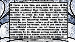 If you’re a guy then you must be aware of the
number one benefit of being male and that’s being
far less emotional than females. Of course this
mustn’t be ignored and instead be carefully focused
in order to avoid the bear trap called “over
emotional woman”. This bear trap is usually set by
breaking the sensitivity barrier which may be
strong for you (cause you’re a guy) but this barrier
is 20x weaker for women. Even if you think they
can withhold whatever you tell them, you gotta
divide their barrier weakness/multiply their
sensitivity by 20. Because getting caught in that
bear trap is no fun. About as much fun as they have
setting that trap. It’s not their fault. It’s science!
 