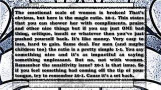 The emotional scale of women is broken! That’s
obvious, but here is the magic ratio. 20-1. This states
that you can shower her with compliments, praise
and other nice things but if you say just ONE bad
thing, critique, insult or whatever then you’ve just
pushed yourself back. It’s like money. Very easy to
lose, hard to gain. Same deal. For men (and maybe
children too) the ratio is a pretty simple 1-1. You say
something nice and it’s as impactful as saying
something unpleasant. But no, not with women.
Remember the sensitivity issue? 20-1 is that issue. So
if you feel something bad coming off the tip of your
tongue, try to remember 20-1. Cause it’s a set back.
 