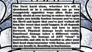 The first hard slam, whether it’s off a
skateboard or in a relationship can go two
(completely opposite) ways after. Make you
totally afraid of ever having to endure that again
or make you totally fearless because you’ve seen
the Devil and know that you’ve just walked off
from the worst that could happen. It all depends
on how you view crises and how to move
forward. Physical damage heals naturally.
Emotional damage takes a different route.
Regardless, the damage of ANY “slam” is
recoverable and able to be handled so after your
first hard slam/encounter with Satan, you know
you can handle it. Resulting in fearlessness.
 