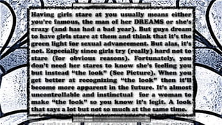 Having girls stare at you usually means either
you’re famous, the man of her DREAMS or she’s
crazy (and has had a bad year). But guys dream
to have girls stare at them and think that it’s the
green light for sexual advancement. But alas, it’s
not. Especially since girls try (really) hard not to
stare (for obvious reasons). Fortunately, you
don’t need her stares to know she’s feeling you
but instead “the look” (See Picture). When you
get better at recognizing “the look” then it’ll
become more apparent in the future. It’s almost
uncontrollable and instinctual for a woman to
make “the look” so you know it’s legit. A look
that says a lot but not so much at the same time.
 