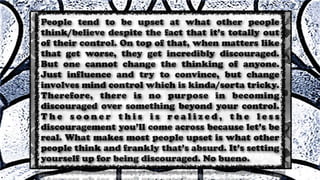 People tend to be upset at what other people
think/believe despite the fact that it’s totally out
of their control. On top of that, when matters like
that get worse, they get incredibly discouraged.
But one cannot change the thinking of anyone.
Just influence and try to convince, but change
involves mind control which is kinda/sorta tricky.
Therefore, there is no purpose in becoming
discouraged over something beyond your control.
T h e s o o n e r t h i s i s r e a l i z e d , t h e l e s s
discouragement you’ll come across because let’s be
real. What makes most people upset is what other
people think and frankly that’s absurd. It’s setting
yourself up for being discouraged. No bueno.
 