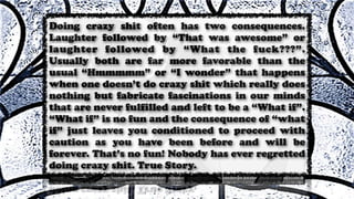 Doing crazy shit often has two consequences.
Laughter followed by “That was awesome” or
laughter followed by “What the fuck???”.
Usually both are far more favorable than the
usual “Hmmmmm” or “I wonder” that happens
when one doesn’t do crazy shit which really does
nothing but fabricate fascinations in our minds
that are never fulfilled and left to be a “What if”.
“What if” is no fun and the consequence of “what
if” just leaves you conditioned to proceed with
caution as you have been before and will be
forever. That’s no fun! Nobody has ever regretted
doing crazy shit. True Story.
 