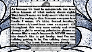 As humans we tend to masquerade our true
selves because of what society deems right.
That doesn’t mean we truly aren’t who we are.
What I’m saying is this. Presume everyone is a
freak. I mean, it’s 2014. Sexual tension/
excitement/emotions run rampant all
throughout this very same society and even
though a girl is wearing poindexter glasses or
dresses like a 1950’s housewife NEVER means
she doesn’t like to get freaky. And I’m not
talking getting it in, I’m talking about the
crazy shit. Try it out. She may have already......
 