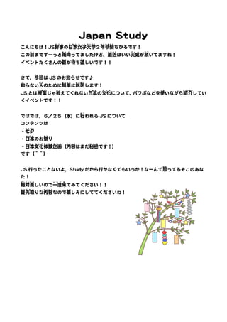 Japan Study 
かんじ 
こんにちは！JS幹事 
にほん 
の日本 
じょし 
女子 
だいがく 
大学 
ねん 
今関 
２年 
いまぜき 
ちひろです！ 
まえ 
までずーっと雨 
この前 
あめ 
降ふ 
さいきん 
ってましたけど、最近 
てんき 
はいい天気 
つづ 
いてますね！ 
が続 
なつ 
が待ま 
ち遠 
イベントたくさんの夏 
どお 
しいです！！ 
こんかい 
はJS のお知し 
らせです♪ 
さて、今回 
知し 
ひと 
のために簡単 
らない人 
かんたん 
せつめい 
に説明 
します！ 
じゅぎょう 
JS とは授業 
おし 
えてくれない日本 
じゃ教 
にほん 
ぶんか 
の文化 
つか 
いながら紹介 
について、パワポなどを使 
しょうかい 
してい 
くイベントです！！ 
おこ 
われるJS について 
ではでは、６／２５（水）に行 
コンテンツは 
たなばた 
・七夕 
にほん 
・日本 
まつ 
り 
のお祭 
にほん 
・日本 
ぶんか 
文化 
たいけん 
体験 
きかく 
企画 
ないよう 
（内容 
ひみつ 
はまだ秘密 
です！） 
です（＾＾） 
おも 
ってるそこのあな 
JS 行ったことないよ、Study だから行かなくてもいっか！なーんて思 
た！ 
ぜったい 
絶対 
たの 
しいので一度 
楽 
いちど 
来き 
てみてください！！ 
なつ 
先取 
夏 
さきど 
ないよう 
りな内容 
たの 
しみにしててくださいね！ 
なので楽 
 