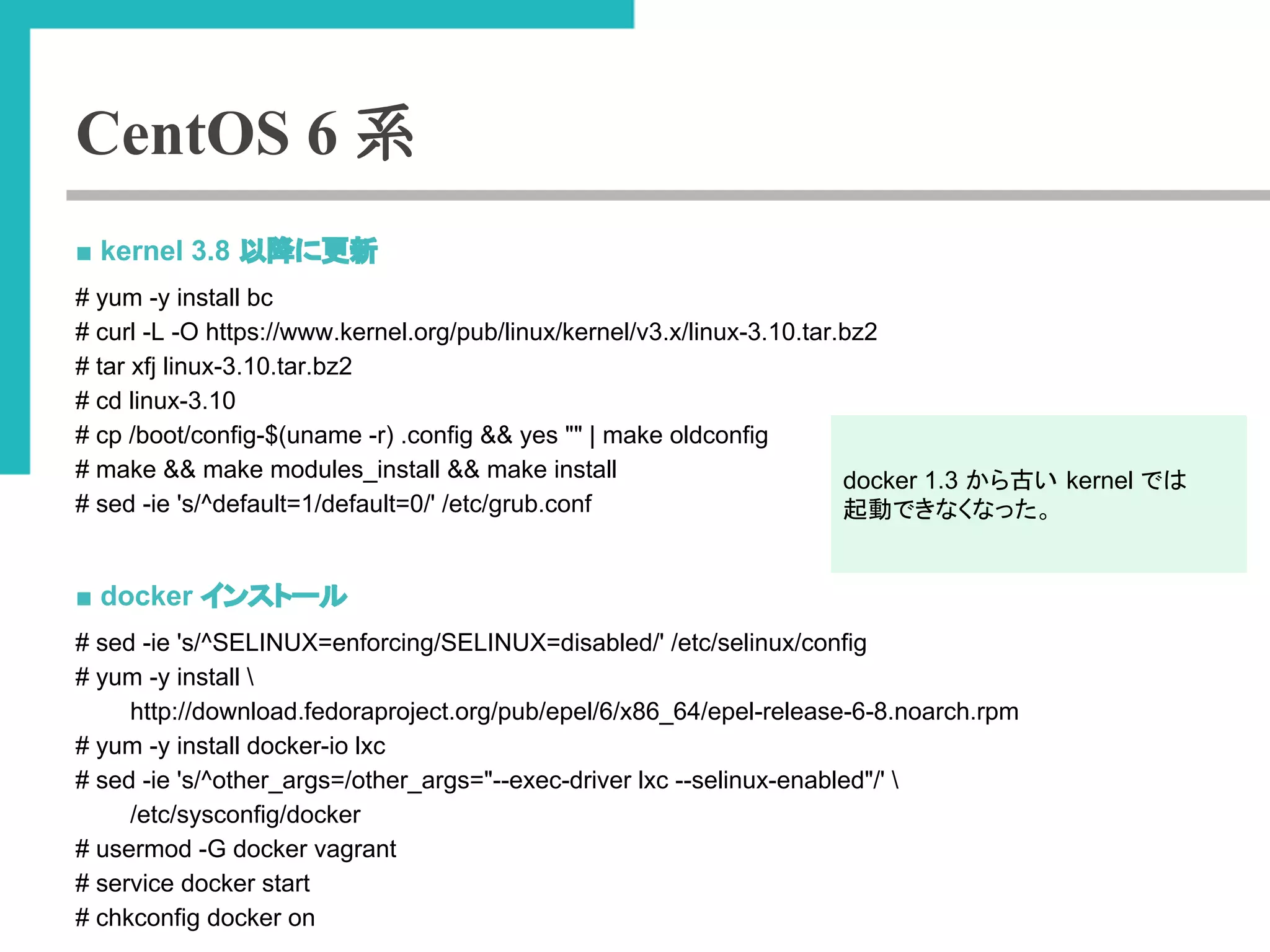 CentOS 6 系 
■ kernel 3.8 ௨㝆䛻᭦᪂ 
# yum -y install bc 
# curl -L -O https://www.kernel.org/pub/linux/kernel/v3.x/linux-3.10.tar.bz2 
# tar xfj linux-3.10.tar.bz2 
# cd linux-3.10 
# cp /boot/config-$(uname -r) .config && yes "" | make oldconfig 
# make && make modules_install && make install 
# sed -ie 's/^default=1/default=0/' /etc/grub.conf 
■ docker 䜲䞁䝇䝖䞊䝹 
# sed -ie 's/^SELINUX=enforcing/SELINUX=disabled/' /etc/selinux/config 
# yum -y install  
http://download.fedoraproject.org/pub/epel/6/x86_64/epel-release-6-8.noarch.rpm 
# yum -y install docker-io lxc 
# sed -ie 's/^other_args=/other_args="--exec-driver lxc --selinux-enabled"/'  
/etc/sysconfig/docker 
# usermod -G docker vagrant 
# service docker start 
# chkconfig docker on 
docker 1.3 䛛䜙ྂ䛔 kernel 䛷䛿 
㉳ື䛷䛝䛺䛟䛺䛳䛯䚹 
 