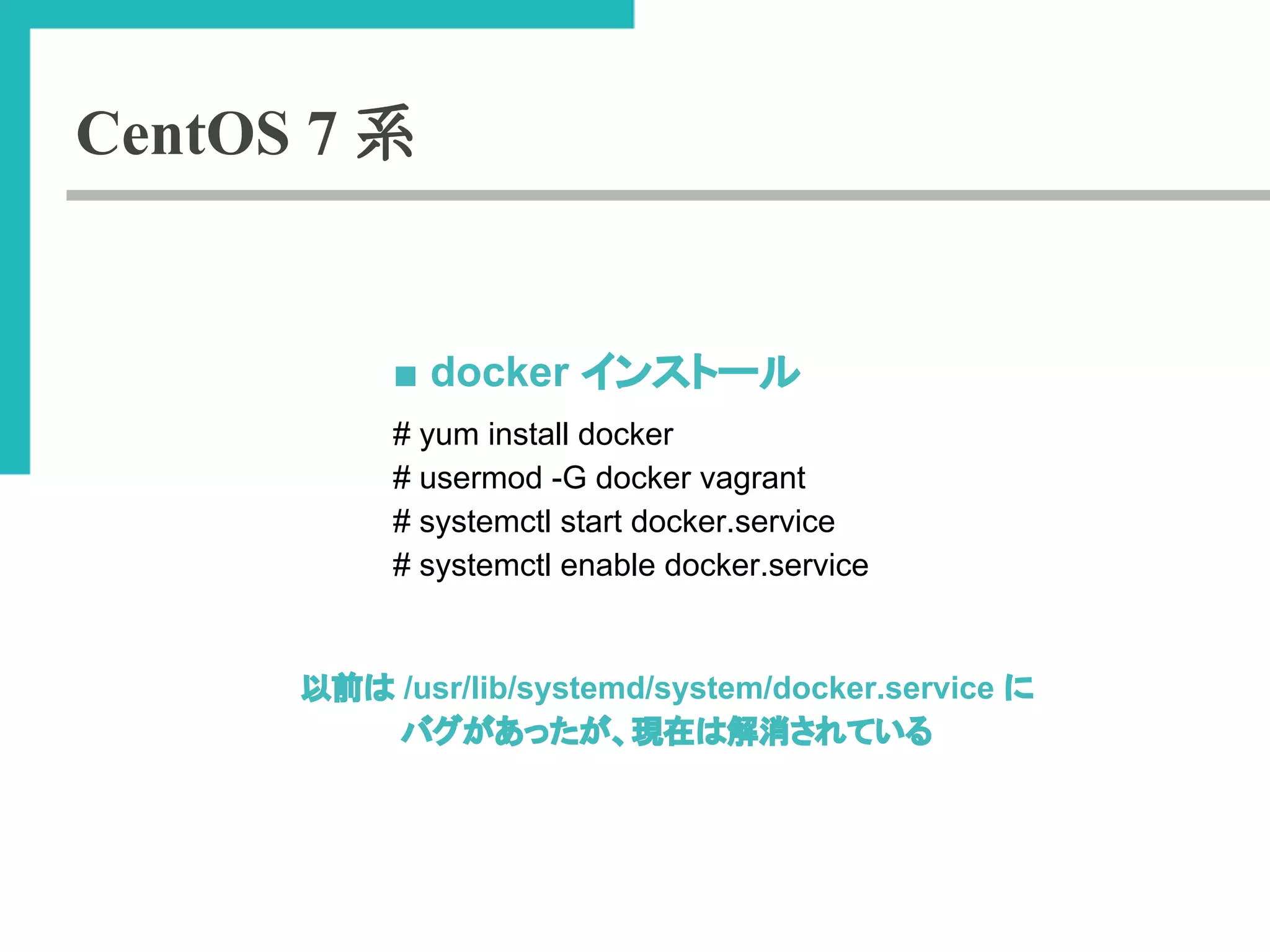CentOS 7 系 
■ docker 䜲䞁䝇䝖䞊䝹 
# yum install docker 
# usermod -G docker vagrant 
# systemctl start docker.service 
# systemctl enable docker.service 
௨๓䛿 /usr/lib/systemd/system/docker.service 䛻 
䝞䜾䛜䛒䛳䛯䛜䚸⌧ᅾ䛿ゎᾘ䛥䜜䛶䛔䜛 
 