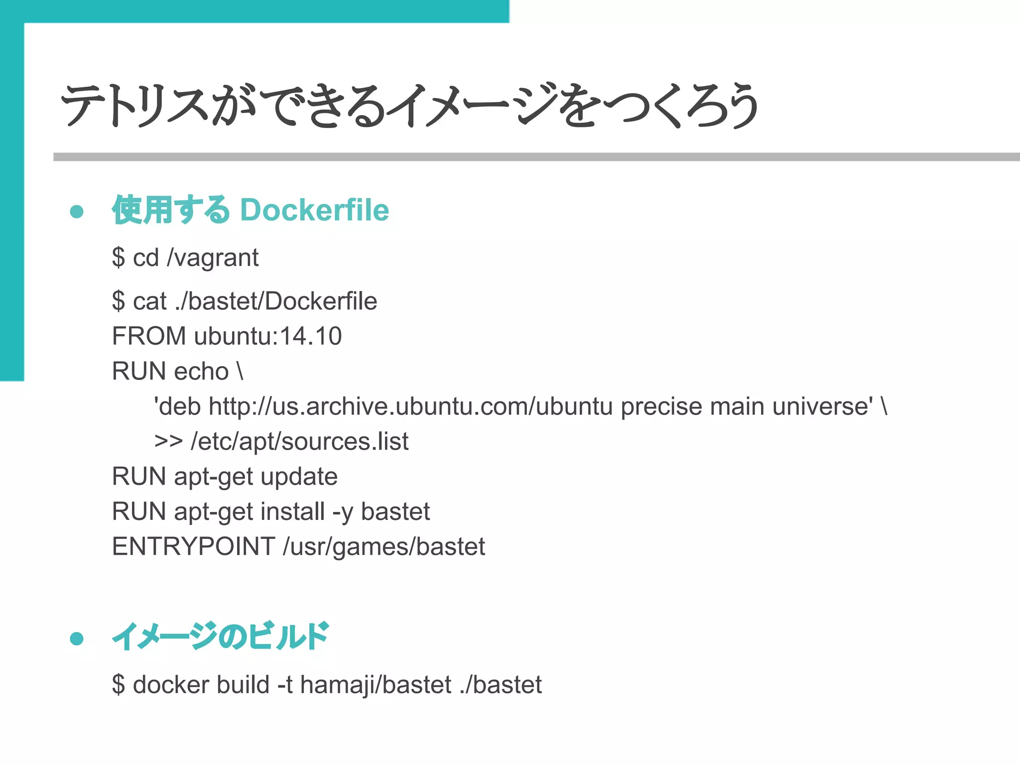 テトリスができるイメージをつくろう 
● ౑⏝䛩䜛 Dockerfile 
$ cd /vagrant 
$ cat ./bastet/Dockerfile 
FROM ubuntu:14.10 
RUN echo  
'deb http://us.archive.ubuntu.com/ubuntu precise main universe'  
>> /etc/apt/sources.list 
RUN apt-get update 
RUN apt-get install -y bastet 
ENTRYPOINT /usr/games/bastet 
● 䜲䝯䞊䝆䛾䝡䝹䝗 
$ docker build -t hamaji/bastet ./bastet 
 