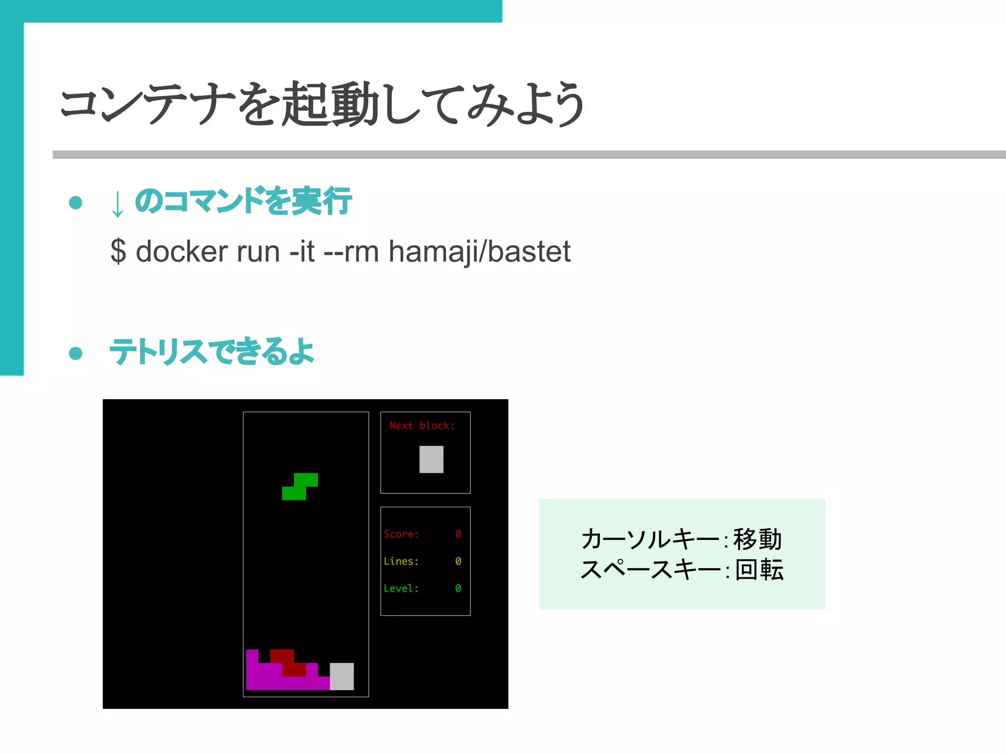 コンテナを起動してみよう 
● ↓ 䛾䝁䝬䞁䝗䜢ᐇ⾜ 
$ docker run -it --rm hamaji/bastet 
● 䝔䝖䝸䝇䛷䛝䜛䜘 
䜹䞊䝋䝹䜻䞊䠖⛣ື 
䝇䝨䞊䝇䜻䞊䠖ᅇ㌿ 
 