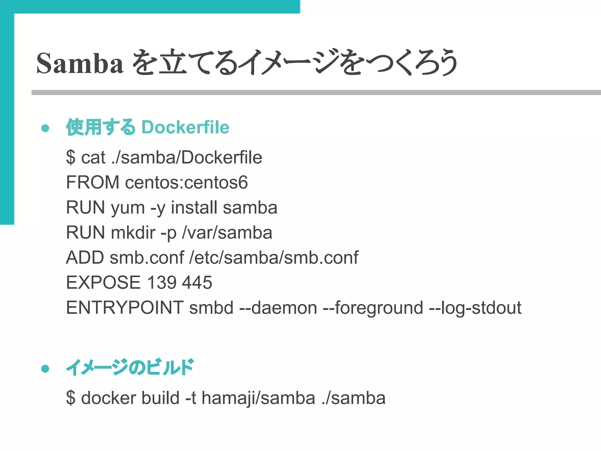 Samba を立てるイメージをつくろう 
● ౑⏝䛩䜛 Dockerfile 
$ cat ./samba/Dockerfile 
FROM centos:centos6 
RUN yum -y install samba 
RUN mkdir -p /var/samba 
ADD smb.conf /etc/samba/smb.conf 
EXPOSE 139 445 
ENTRYPOINT smbd --daemon --foreground --log-stdout 
● 䜲䝯䞊䝆䛾䝡䝹䝗 
$ docker build -t hamaji/samba ./samba 
 