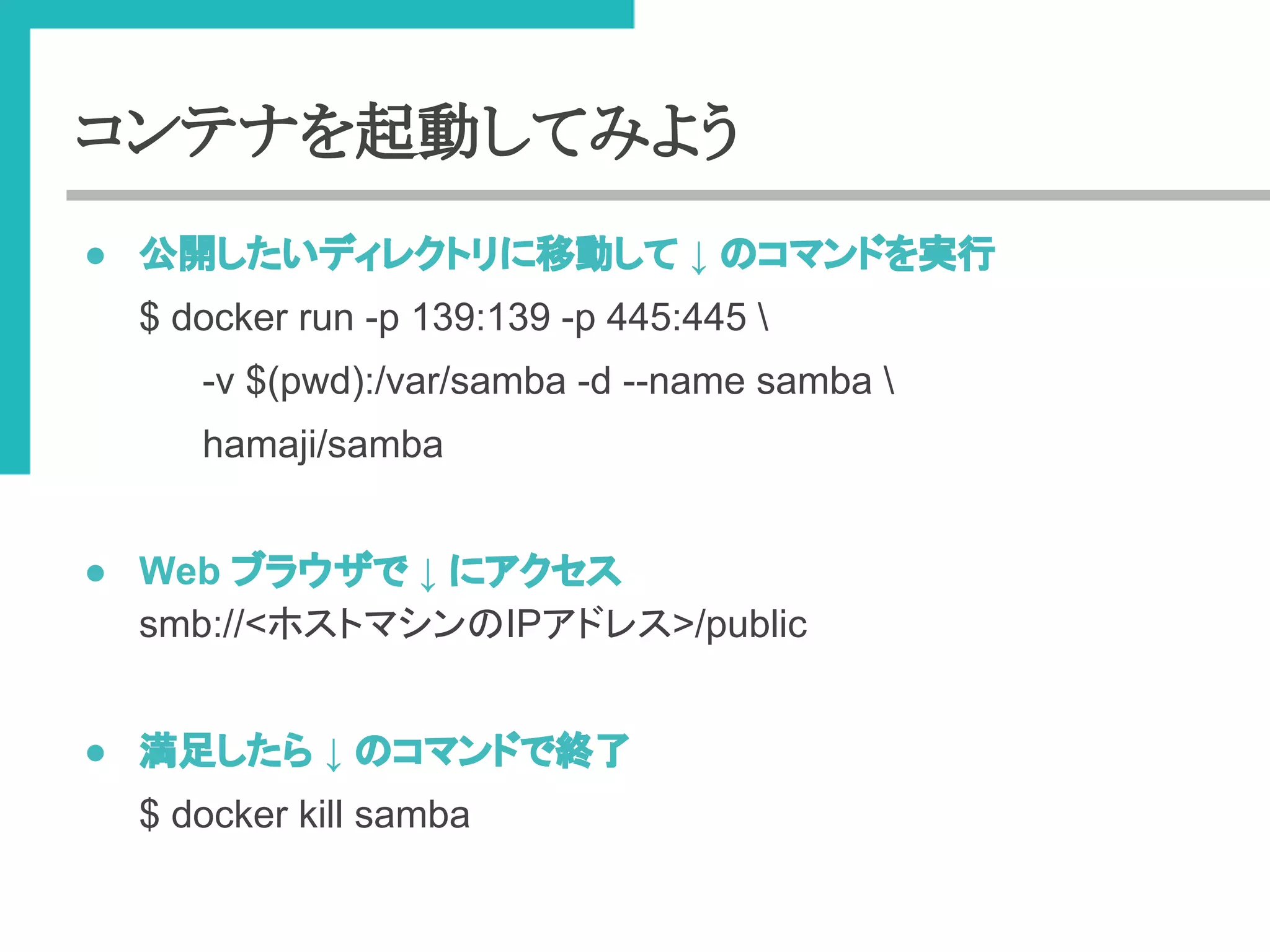 コンテナを起動してみよう 
● බ㛤䛧䛯䛔䝕䜱䝺䜽䝖䝸䛻⛣ື䛧䛶 ↓ 䛾䝁䝬䞁䝗䜢ᐇ⾜ 
$ docker run -p 139:139 -p 445:445  
-v $(pwd):/var/samba -d --name samba  
hamaji/samba 
● Web 䝤䝷䜴䝄䛷 ↓ 䛻䜰䜽䝉䝇 
smb://<䝩䝇䝖䝬䝅䞁䛾IP䜰䝗䝺䝇>/public 
● ‶㊊䛧䛯䜙 ↓ 䛾䝁䝬䞁䝗䛷⤊஢ 
$ docker kill samba 
 