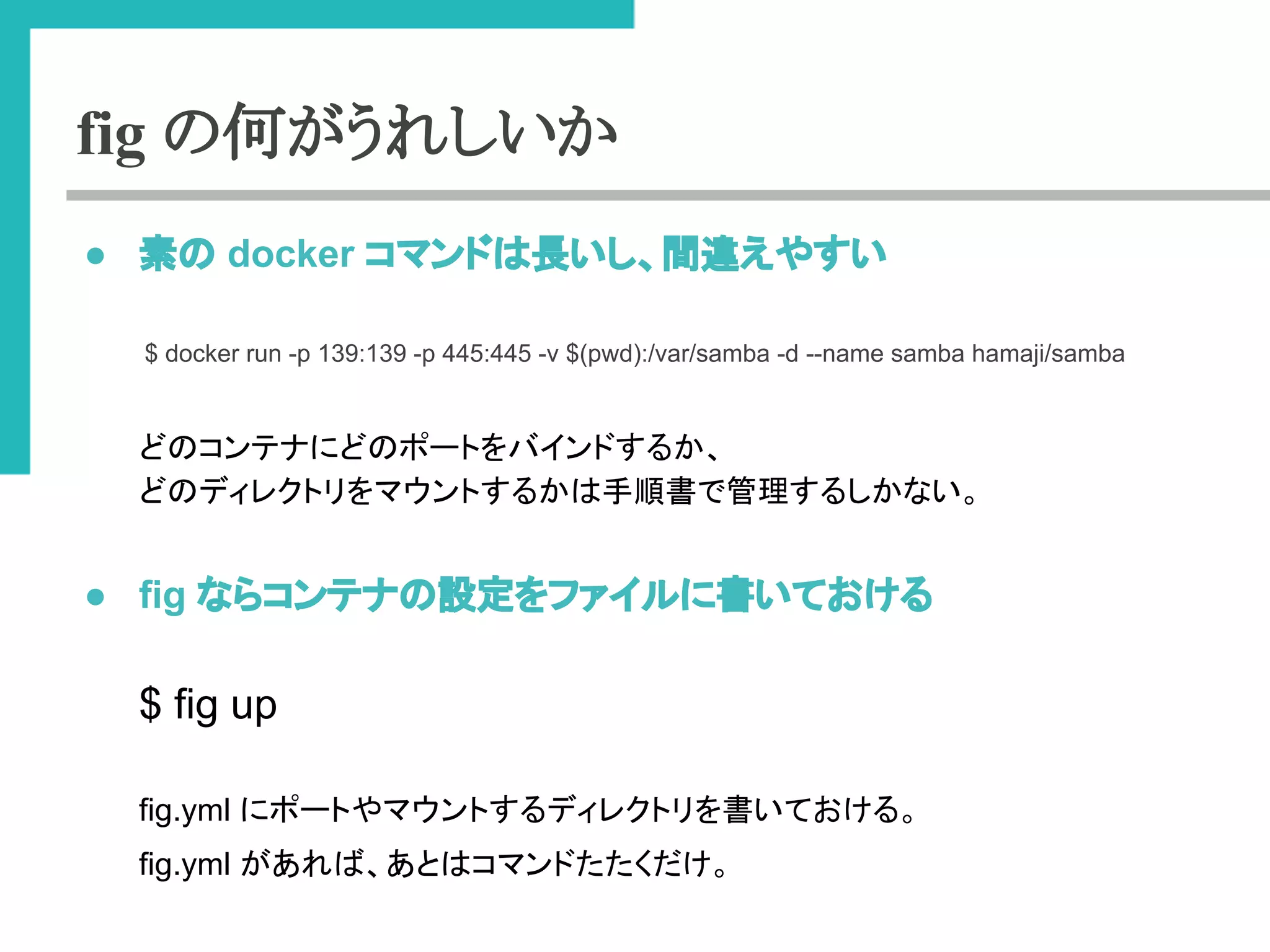 fig の何がうれしいか 
● ⣲䛾 docker 䝁䝬䞁䝗䛿㛗䛔䛧䚸㛫㐪䛘䜔䛩䛔 
$ docker run -p 139:139 -p 445:445 -v $(pwd):/var/samba -d --name samba hamaji/samba 
䛹䛾䝁䞁䝔䝘䛻䛹䛾䝫䞊䝖䜢䝞䜲䞁䝗䛩䜛䛛䚸 
䛹䛾䝕䜱䝺䜽䝖䝸䜢䝬䜴䞁䝖䛩䜛䛛䛿ᡭ㡰᭩䛷⟶⌮䛩䜛䛧䛛䛺䛔䚹 
● fig 䛺䜙䝁䞁䝔䝘䛾タᐃ䜢䝣䜯䜲䝹䛻᭩䛔䛶䛚䛡䜛 
$ fig up 
fig.yml 䛻䝫䞊䝖䜔䝬䜴䞁䝖䛩䜛䝕䜱䝺䜽䝖䝸䜢᭩䛔䛶䛚䛡䜛䚹 
fig.yml 䛜䛒䜜䜀䚸䛒䛸䛿䝁䝬䞁䝗䛯䛯䛟䛰䛡䚹 
 