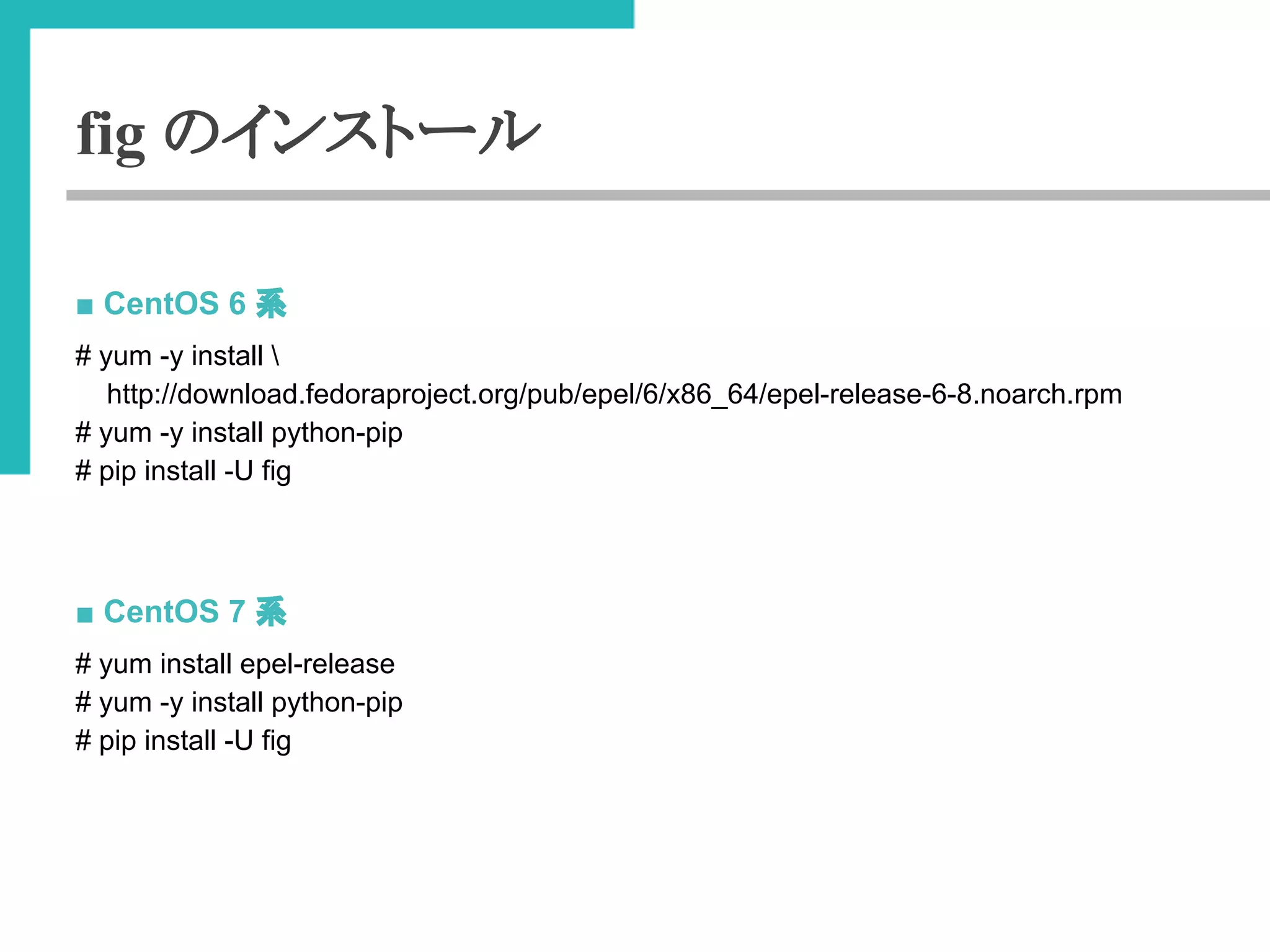 fig のインストール 
■ CentOS 6 ⣔ 
# yum -y install  
http://download.fedoraproject.org/pub/epel/6/x86_64/epel-release-6-8.noarch.rpm 
# yum -y install python-pip 
# pip install -U fig 
■ CentOS 7 ⣔ 
# yum install epel-release 
# yum -y install python-pip 
# pip install -U fig 
 