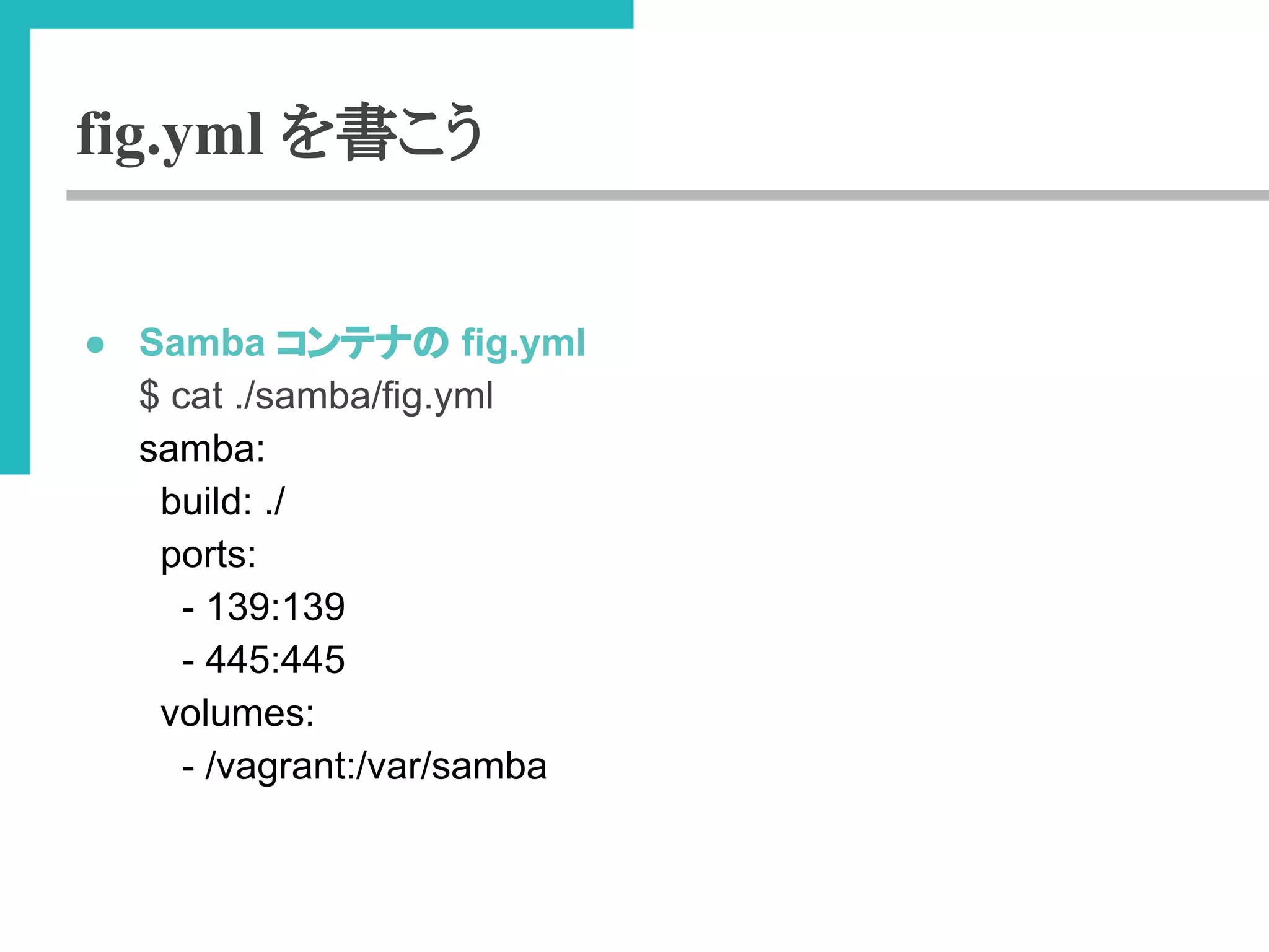 fig.yml を書こう 
● Samba 䝁䞁䝔䝘䛾 fig.yml 
$ cat ./samba/fig.yml 
samba: 
build: ./ 
ports: 
- 139:139 
- 445:445 
volumes: 
- /vagrant:/var/samba 
 