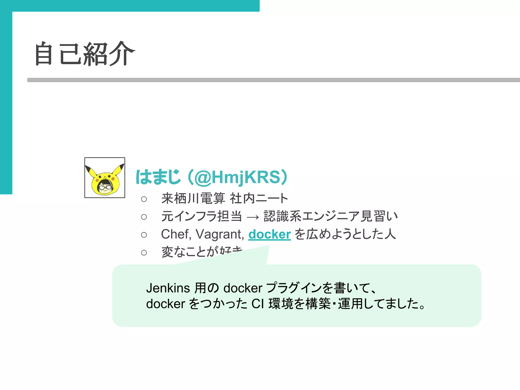 自己紹介 
● 䛿䜎䛨 䠄@HmjKRS䠅 
○ ᮶ᰨᕝ㟁⟬ ♫ෆ䝙䞊䝖 
○ ඖ䜲䞁䝣䝷ᢸᙜ → ㄆ㆑⣔䜶䞁䝆䝙䜰ぢ⩦䛔 
○ Chef, Vagrant, docker 䜢ᗈ䜑䜘䛖䛸䛧䛯ே 
○ ኚ䛺䛣䛸䛜ዲ䛝 
Jenkins ⏝䛾 docker 䝥䝷䜾䜲䞁䜢᭩䛔䛶䚸 
docker 䜢䛴䛛䛳䛯 CI ⎔ቃ䜢ᵓ⠏䞉㐠⏝䛧䛶䜎䛧䛯䚹 
 