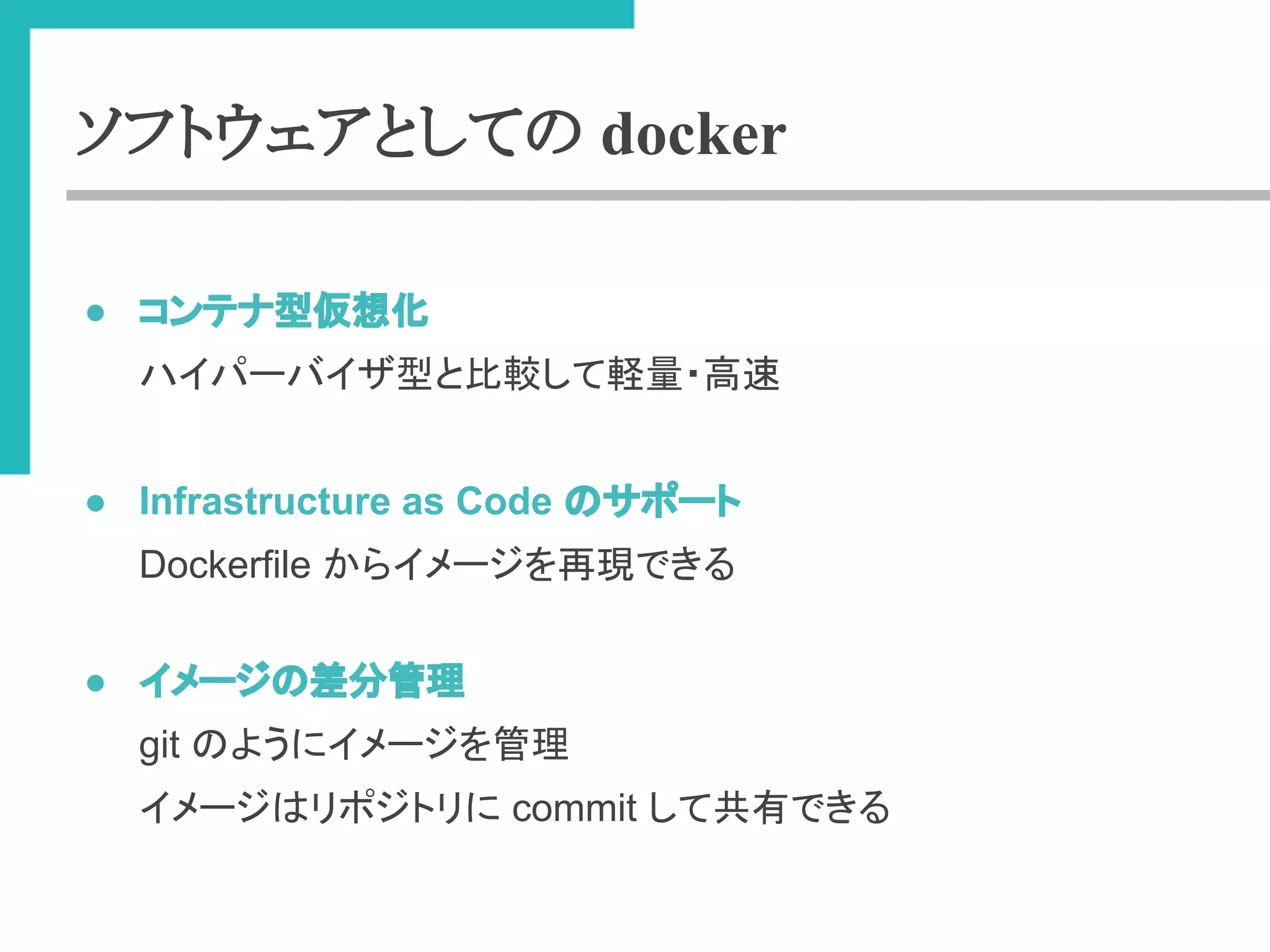 ソフトウェアとしての docker 
● 䝁䞁䝔䝘ᆺ௬᝿໬ 
䝝䜲䝟䞊䝞䜲䝄ᆺ䛸ẚ㍑䛧䛶㍍㔞䞉㧗㏿ 
● Infrastructure as Code 䛾䝃䝫䞊䝖 
Dockerfile 䛛䜙䜲䝯䞊䝆䜢෌⌧䛷䛝䜛 
● 䜲䝯䞊䝆䛾ᕪศ⟶⌮ 
git 䛾䜘䛖䛻䜲䝯䞊䝆䜢⟶⌮ 
䜲䝯䞊䝆䛿䝸䝫䝆䝖䝸䛻 commit 䛧䛶ඹ᭷䛷䛝䜛 
 
